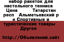 набор ракеток для настольного тенниса  › Цена ­ 500 - Татарстан респ., Альметьевский р-н Спортивные и туристические товары » Другое   